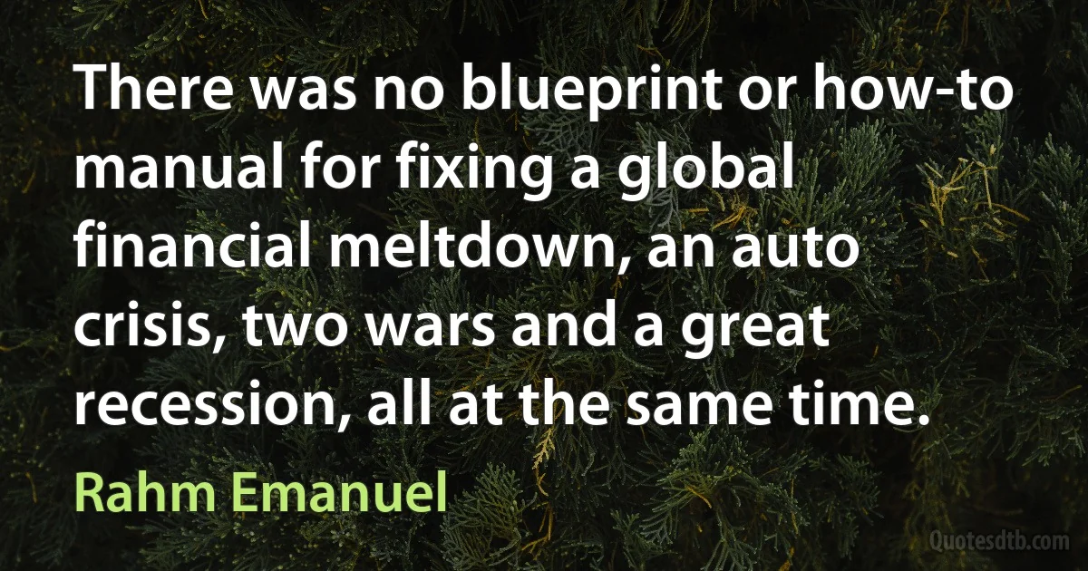 There was no blueprint or how-to manual for fixing a global financial meltdown, an auto crisis, two wars and a great recession, all at the same time. (Rahm Emanuel)