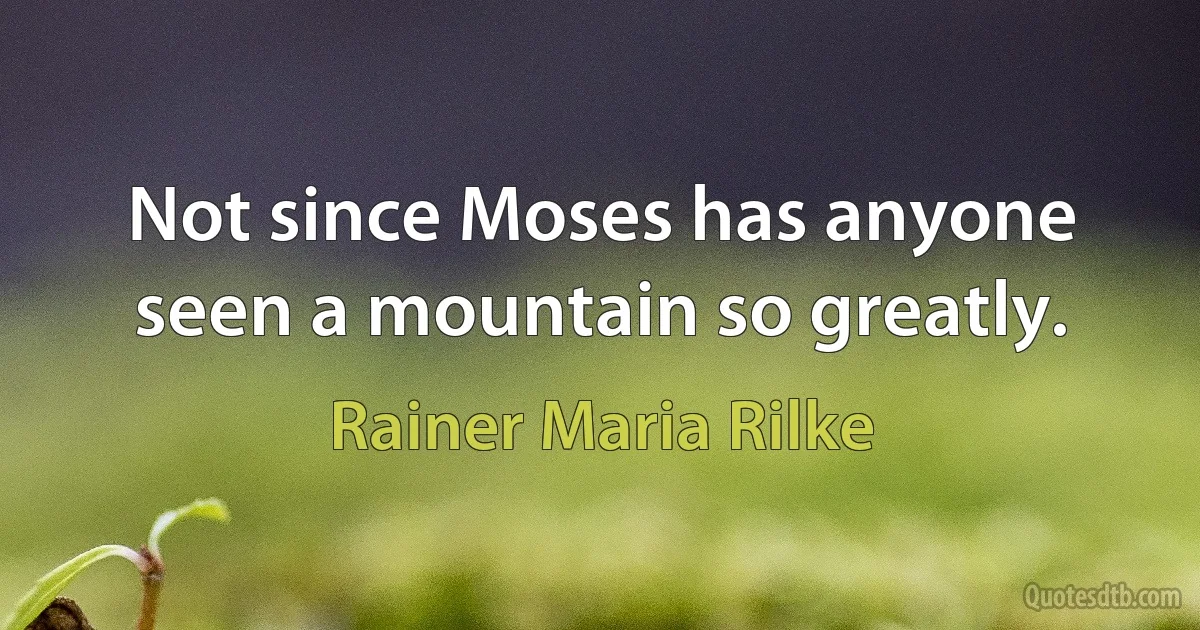 Not since Moses has anyone seen a mountain so greatly. (Rainer Maria Rilke)