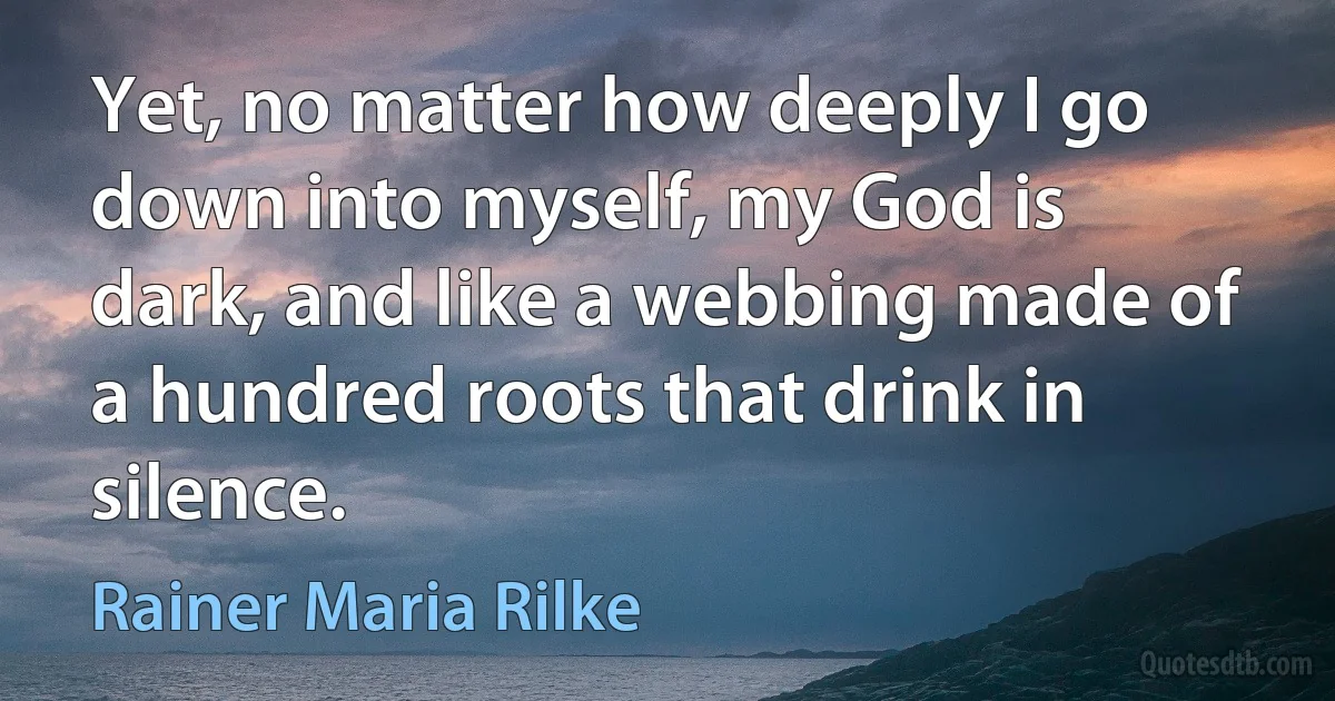 Yet, no matter how deeply I go down into myself, my God is dark, and like a webbing made of a hundred roots that drink in silence. (Rainer Maria Rilke)