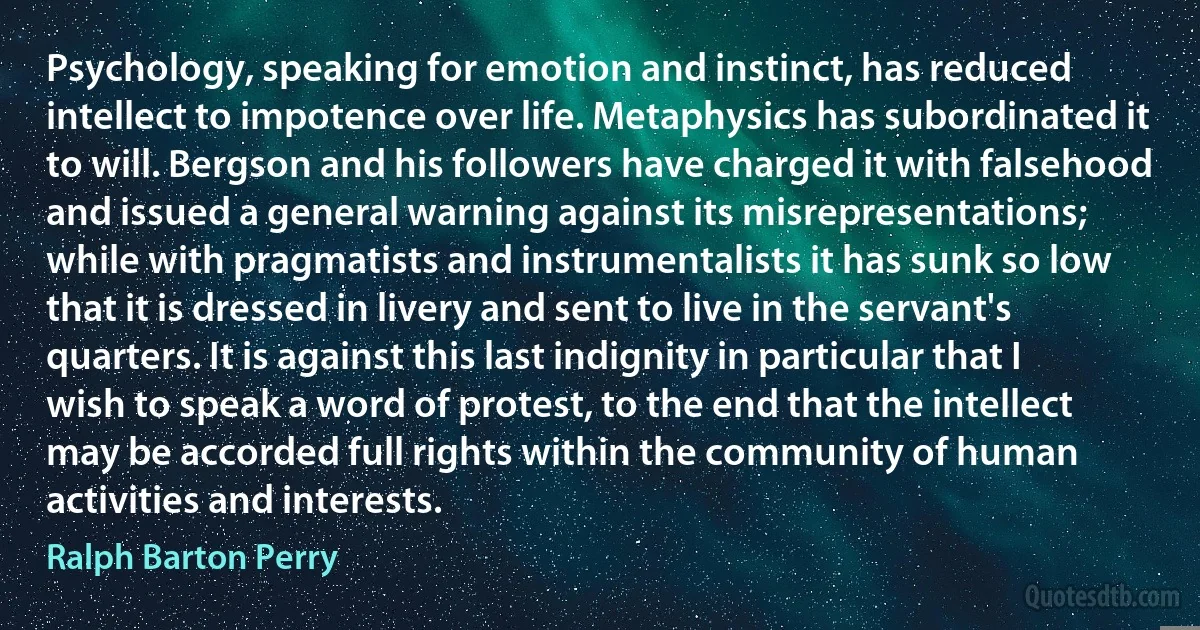 Psychology, speaking for emotion and instinct, has reduced intellect to impotence over life. Metaphysics has subordinated it to will. Bergson and his followers have charged it with falsehood and issued a general warning against its misrepresentations; while with pragmatists and instrumentalists it has sunk so low that it is dressed in livery and sent to live in the servant's quarters. It is against this last indignity in particular that I wish to speak a word of protest, to the end that the intellect may be accorded full rights within the community of human activities and interests. (Ralph Barton Perry)