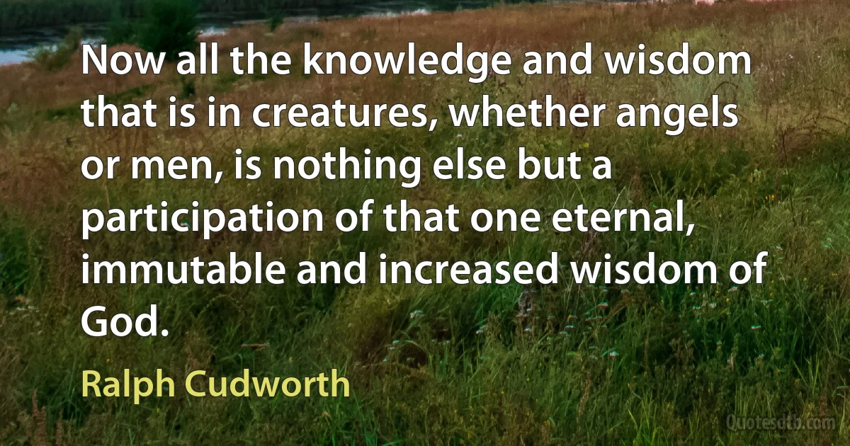 Now all the knowledge and wisdom that is in creatures, whether angels or men, is nothing else but a participation of that one eternal, immutable and increased wisdom of God. (Ralph Cudworth)