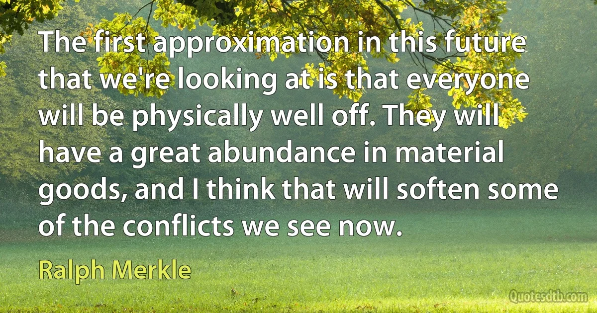 The first approximation in this future that we're looking at is that everyone will be physically well off. They will have a great abundance in material goods, and I think that will soften some of the conflicts we see now. (Ralph Merkle)