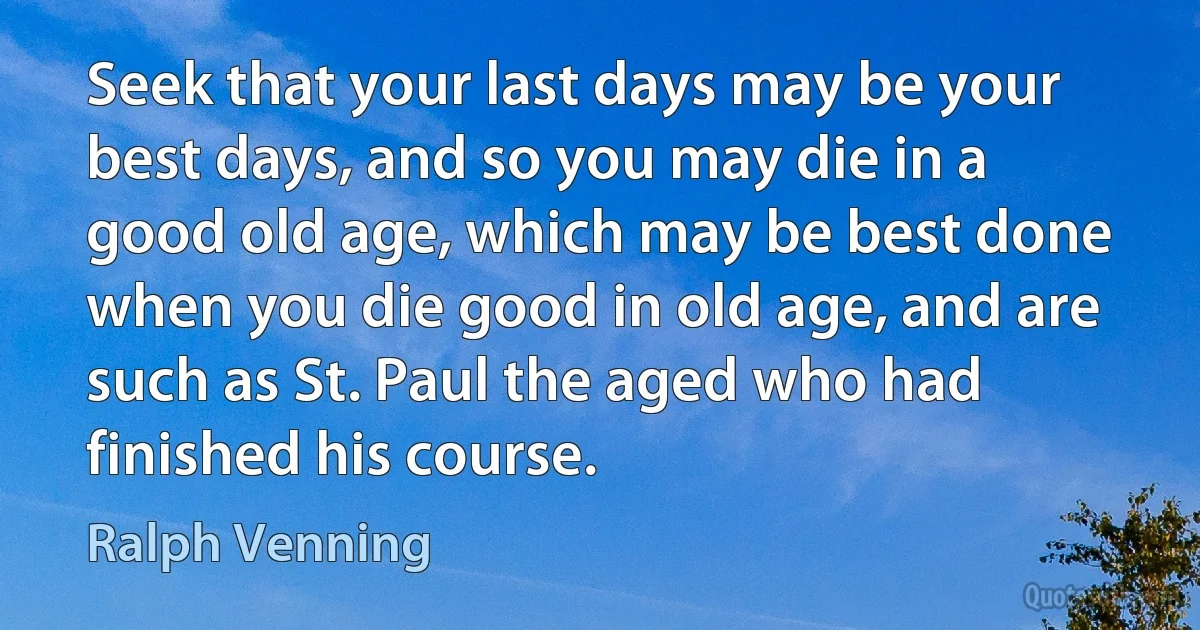 Seek that your last days may be your best days, and so you may die in a good old age, which may be best done when you die good in old age, and are such as St. Paul the aged who had finished his course. (Ralph Venning)