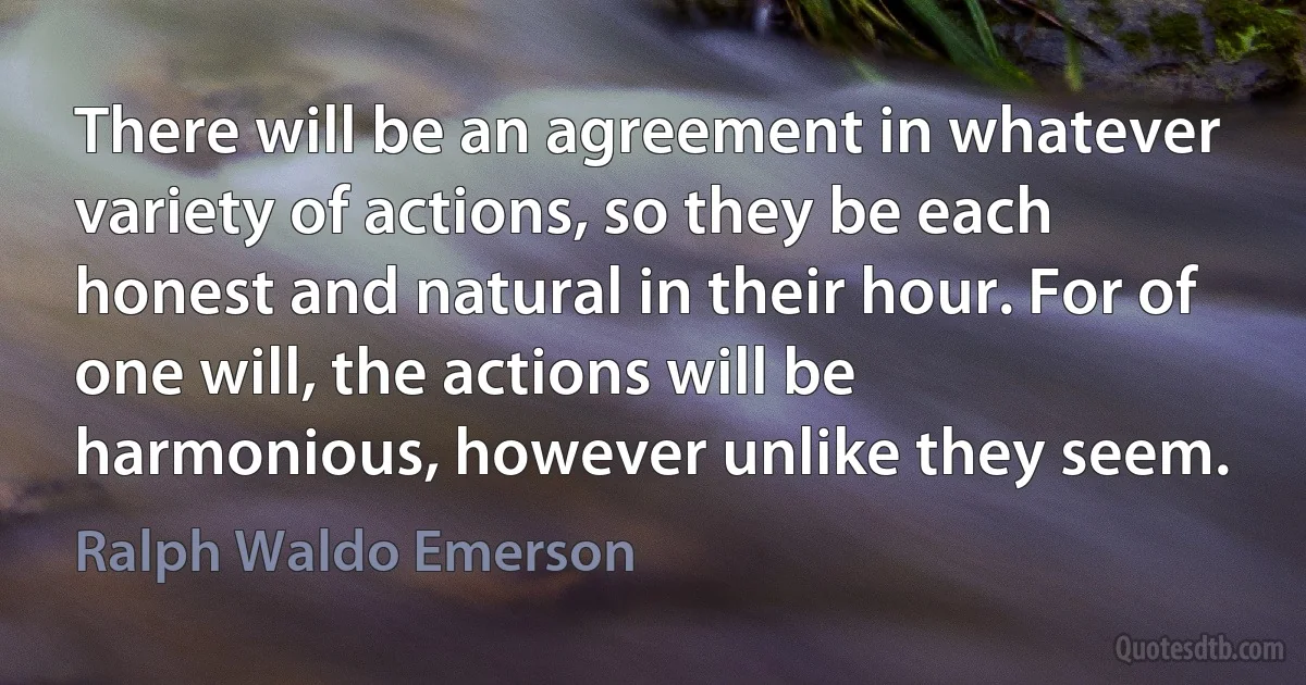 There will be an agreement in whatever variety of actions, so they be each honest and natural in their hour. For of one will, the actions will be harmonious, however unlike they seem. (Ralph Waldo Emerson)