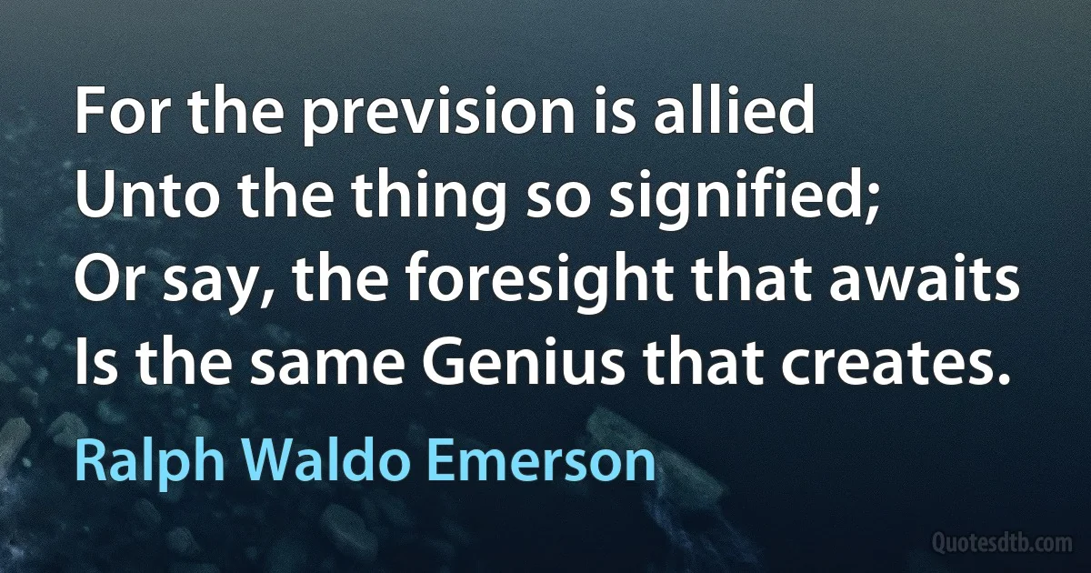 For the prevision is allied
Unto the thing so signified;
Or say, the foresight that awaits
Is the same Genius that creates. (Ralph Waldo Emerson)