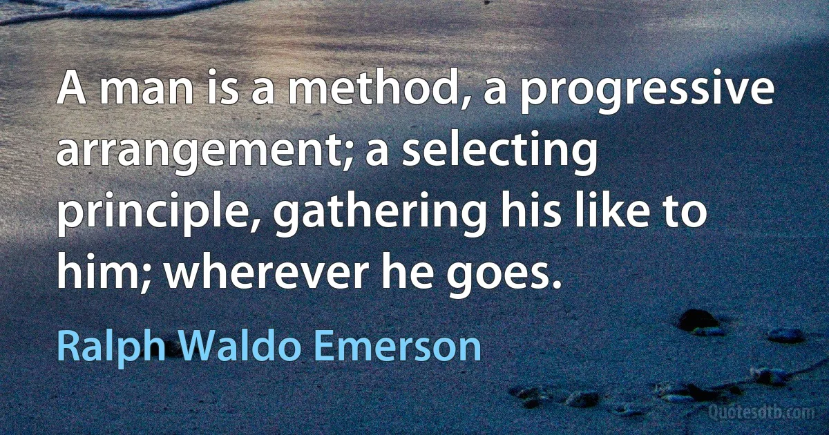 A man is a method, a progressive arrangement; a selecting principle, gathering his like to him; wherever he goes. (Ralph Waldo Emerson)