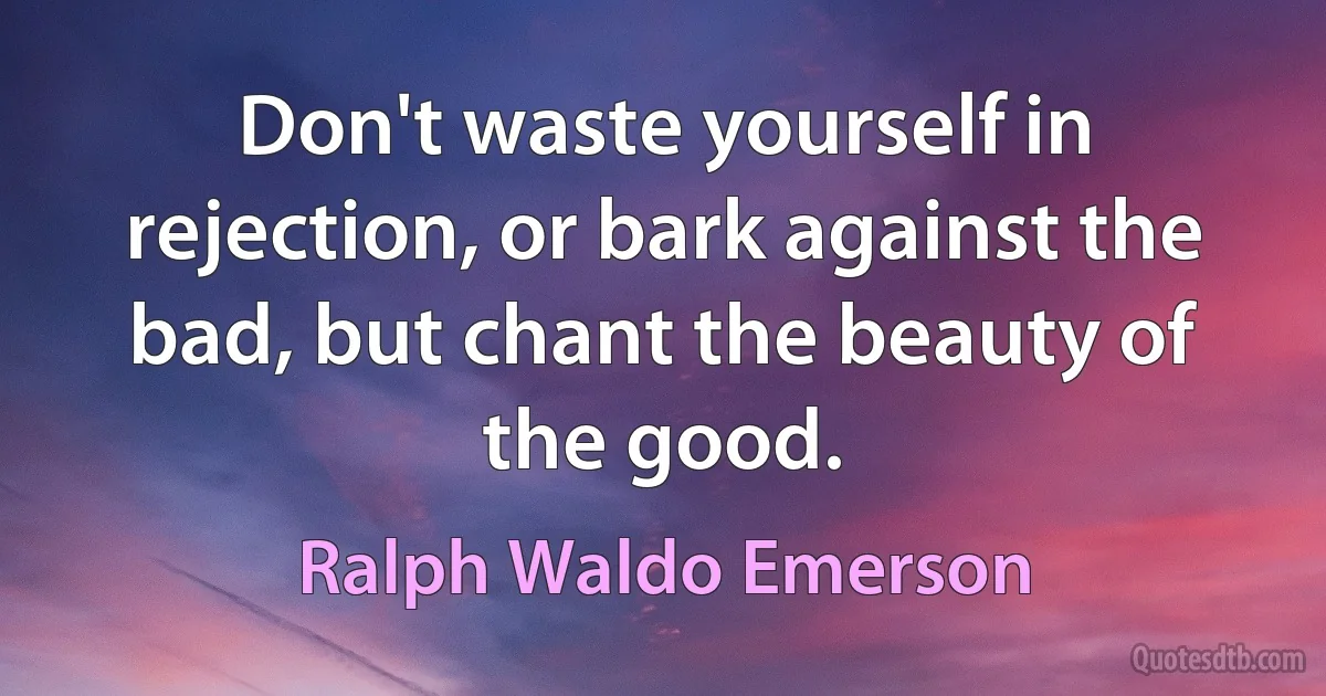 Don't waste yourself in rejection, or bark against the bad, but chant the beauty of the good. (Ralph Waldo Emerson)