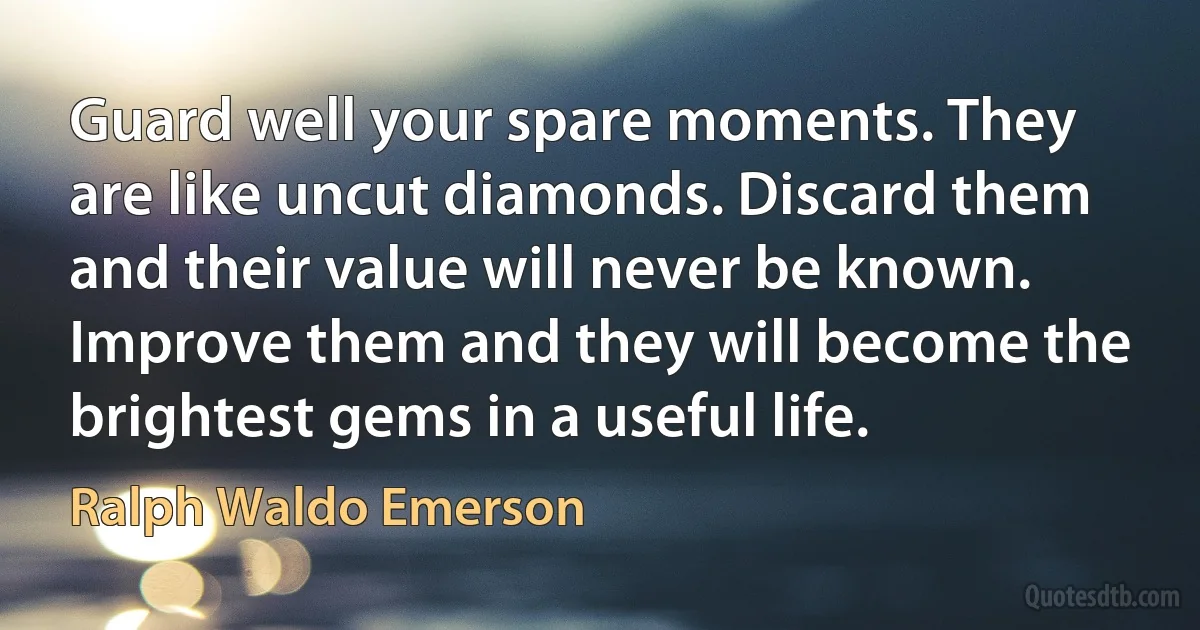 Guard well your spare moments. They are like uncut diamonds. Discard them and their value will never be known. Improve them and they will become the brightest gems in a useful life. (Ralph Waldo Emerson)