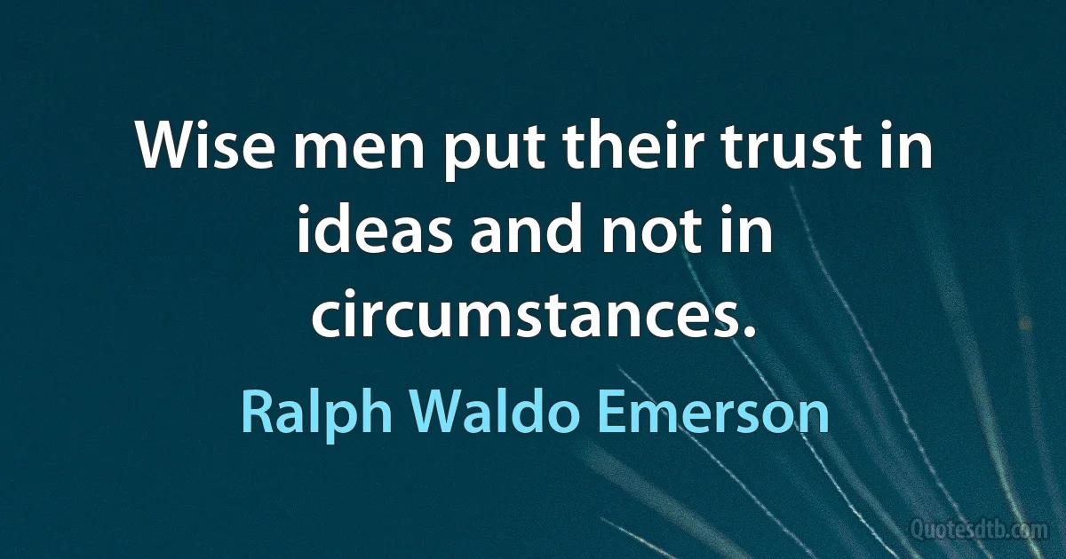 Wise men put their trust in ideas and not in circumstances. (Ralph Waldo Emerson)