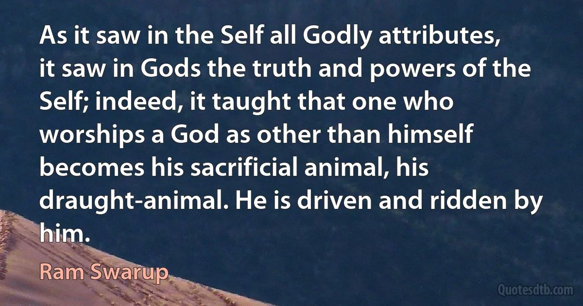 As it saw in the Self all Godly attributes, it saw in Gods the truth and powers of the Self; indeed, it taught that one who worships a God as other than himself becomes his sacrificial animal, his draught-animal. He is driven and ridden by him. (Ram Swarup)