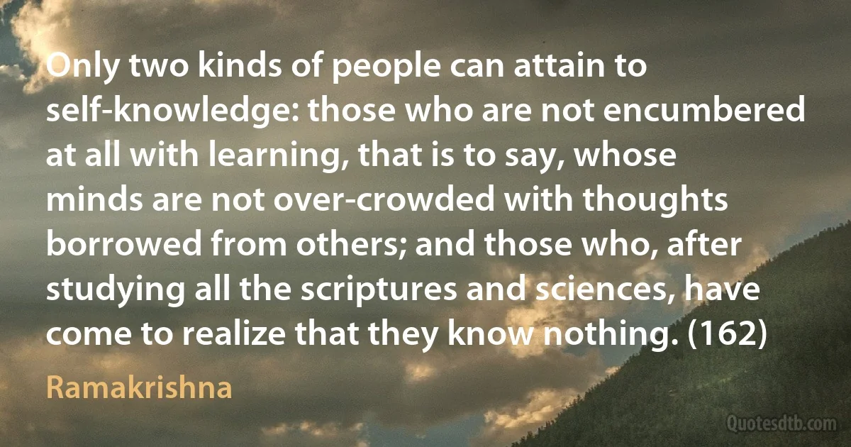 Only two kinds of people can attain to self-knowledge: those who are not encumbered at all with learning, that is to say, whose minds are not over-crowded with thoughts borrowed from others; and those who, after studying all the scriptures and sciences, have come to realize that they know nothing. (162) (Ramakrishna)