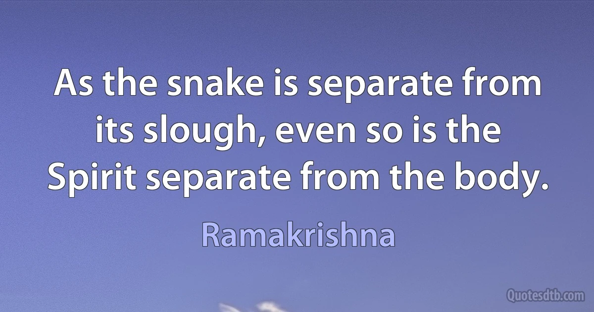 As the snake is separate from its slough, even so is the Spirit separate from the body. (Ramakrishna)