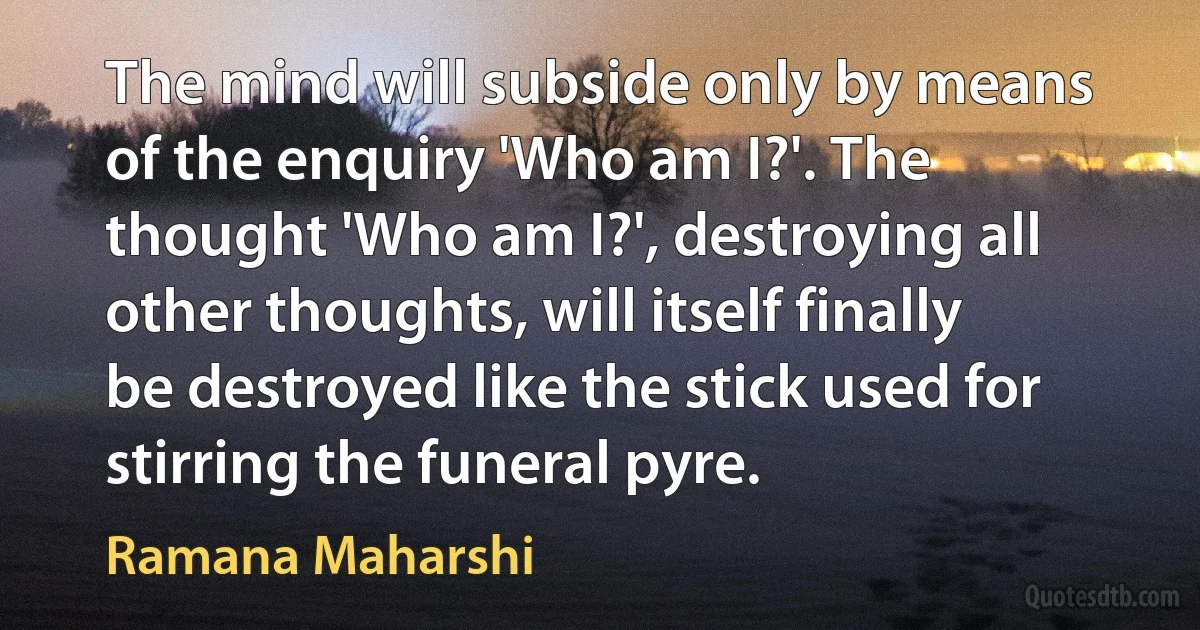 The mind will subside only by means of the enquiry 'Who am I?'. The thought 'Who am I?', destroying all other thoughts, will itself finally be destroyed like the stick used for stirring the funeral pyre. (Ramana Maharshi)