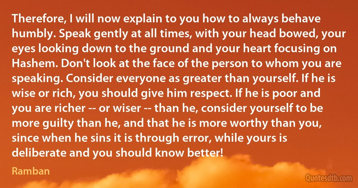 Therefore, I will now explain to you how to always behave humbly. Speak gently at all times, with your head bowed, your eyes looking down to the ground and your heart focusing on Hashem. Don't look at the face of the person to whom you are speaking. Consider everyone as greater than yourself. If he is wise or rich, you should give him respect. If he is poor and you are richer -- or wiser -- than he, consider yourself to be more guilty than he, and that he is more worthy than you, since when he sins it is through error, while yours is deliberate and you should know better! (Ramban)