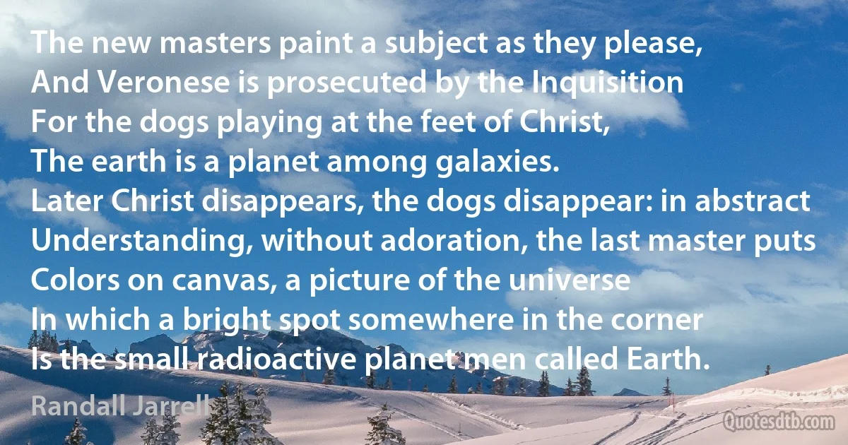 The new masters paint a subject as they please,
And Veronese is prosecuted by the Inquisition
For the dogs playing at the feet of Christ,
The earth is a planet among galaxies.
Later Christ disappears, the dogs disappear: in abstract
Understanding, without adoration, the last master puts
Colors on canvas, a picture of the universe
In which a bright spot somewhere in the corner
Is the small radioactive planet men called Earth. (Randall Jarrell)