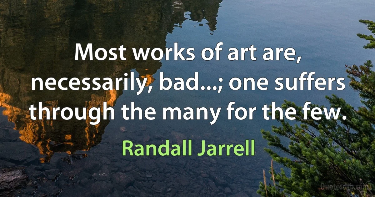 Most works of art are, necessarily, bad...; one suffers through the many for the few. (Randall Jarrell)