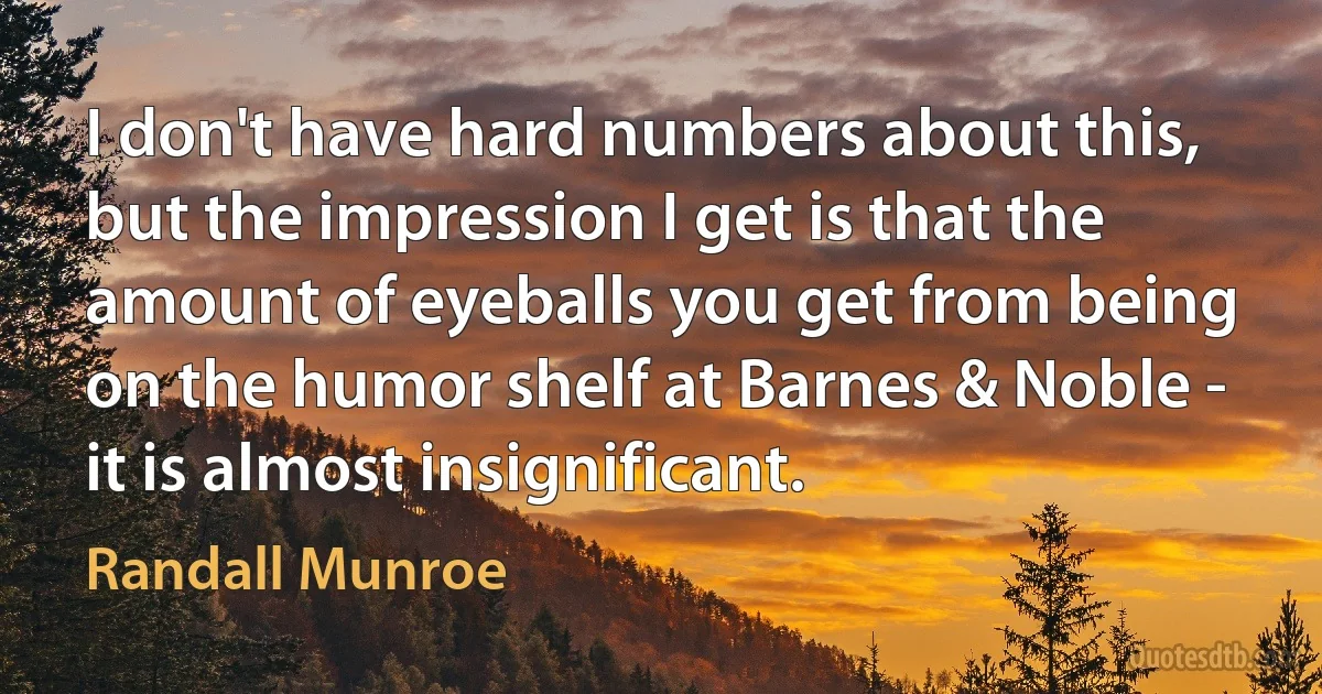 I don't have hard numbers about this, but the impression I get is that the amount of eyeballs you get from being on the humor shelf at Barnes & Noble - it is almost insignificant. (Randall Munroe)