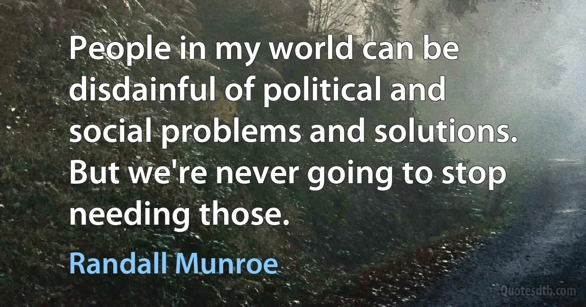 People in my world can be disdainful of political and social problems and solutions. But we're never going to stop needing those. (Randall Munroe)