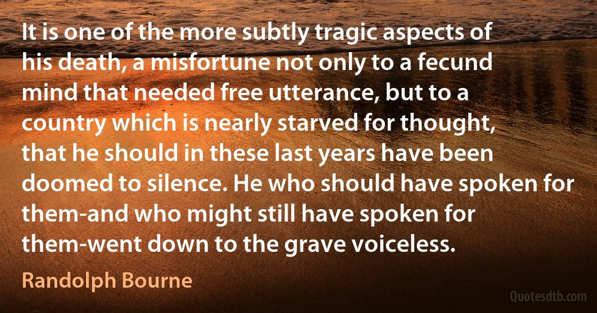 It is one of the more subtly tragic aspects of his death, a misfortune not only to a fecund mind that needed free utterance, but to a country which is nearly starved for thought, that he should in these last years have been doomed to silence. He who should have spoken for them-and who might still have spoken for them-went down to the grave voiceless. (Randolph Bourne)