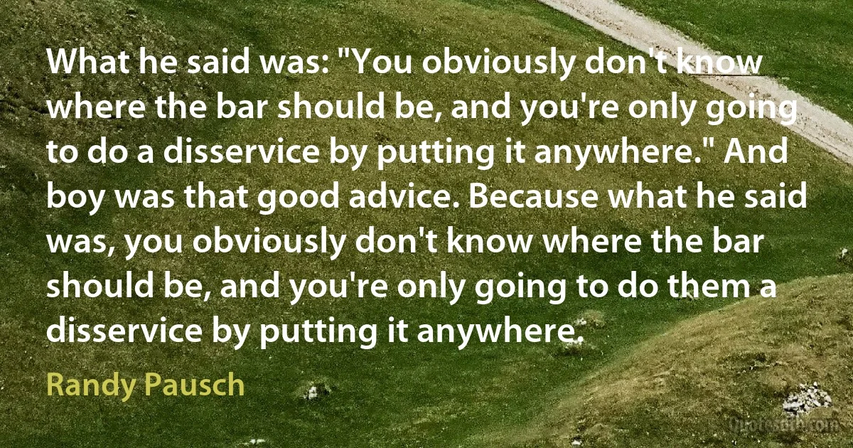 What he said was: "You obviously don't know where the bar should be, and you're only going to do a disservice by putting it anywhere." And boy was that good advice. Because what he said was, you obviously don't know where the bar should be, and you're only going to do them a disservice by putting it anywhere. (Randy Pausch)