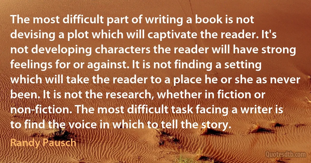 The most difficult part of writing a book is not devising a plot which will captivate the reader. It's not developing characters the reader will have strong feelings for or against. It is not finding a setting which will take the reader to a place he or she as never been. It is not the research, whether in fiction or non-fiction. The most difficult task facing a writer is to find the voice in which to tell the story. (Randy Pausch)