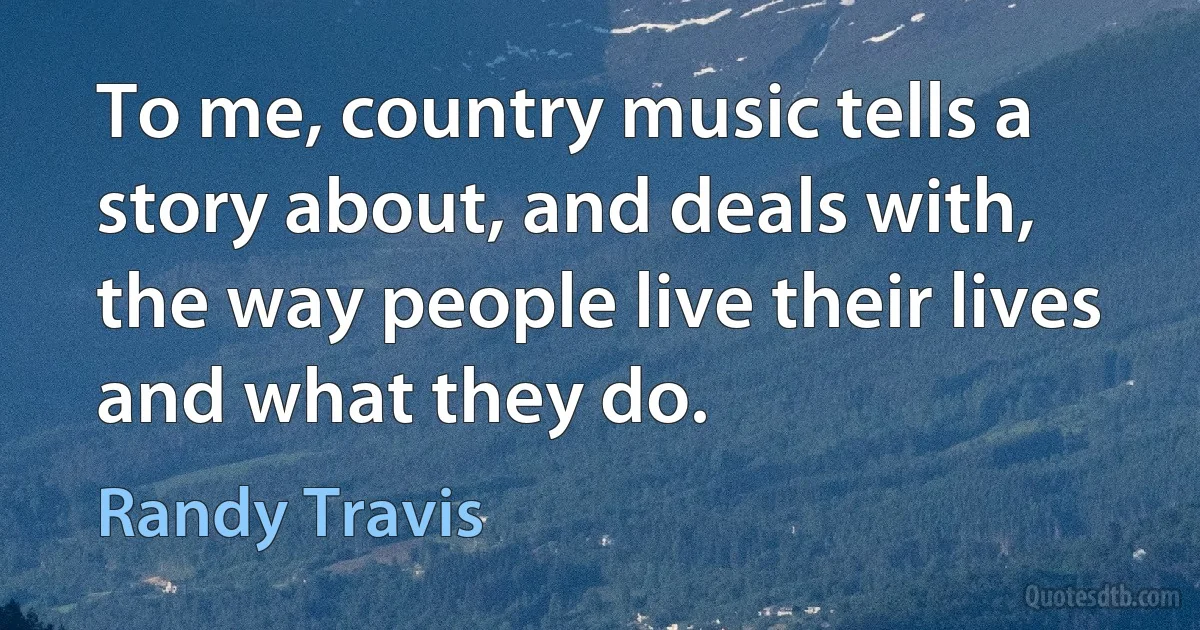 To me, country music tells a story about, and deals with, the way people live their lives and what they do. (Randy Travis)