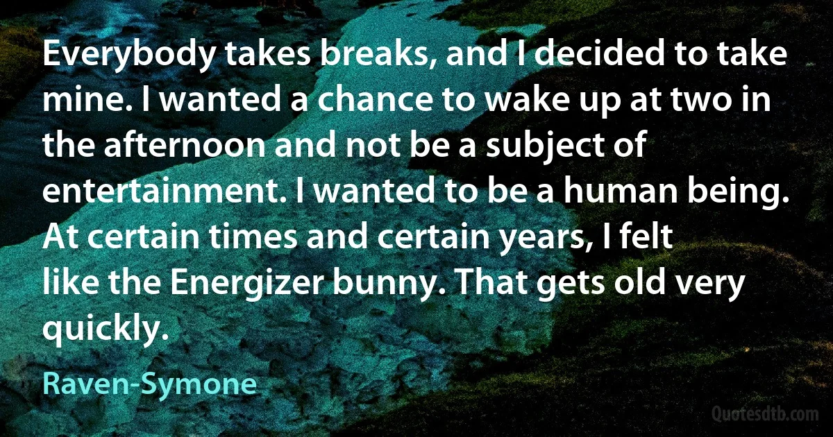 Everybody takes breaks, and I decided to take mine. I wanted a chance to wake up at two in the afternoon and not be a subject of entertainment. I wanted to be a human being. At certain times and certain years, I felt like the Energizer bunny. That gets old very quickly. (Raven-Symone)