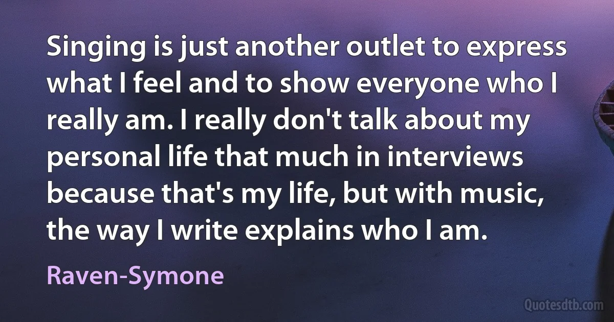 Singing is just another outlet to express what I feel and to show everyone who I really am. I really don't talk about my personal life that much in interviews because that's my life, but with music, the way I write explains who I am. (Raven-Symone)