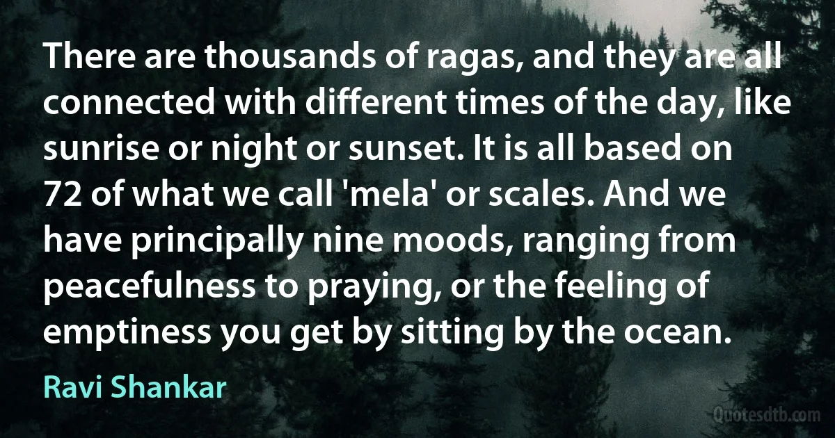 There are thousands of ragas, and they are all connected with different times of the day, like sunrise or night or sunset. It is all based on 72 of what we call 'mela' or scales. And we have principally nine moods, ranging from peacefulness to praying, or the feeling of emptiness you get by sitting by the ocean. (Ravi Shankar)