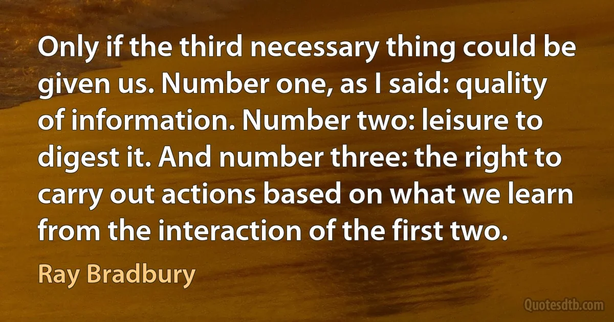 Only if the third necessary thing could be given us. Number one, as I said: quality of information. Number two: leisure to digest it. And number three: the right to carry out actions based on what we learn from the interaction of the first two. (Ray Bradbury)