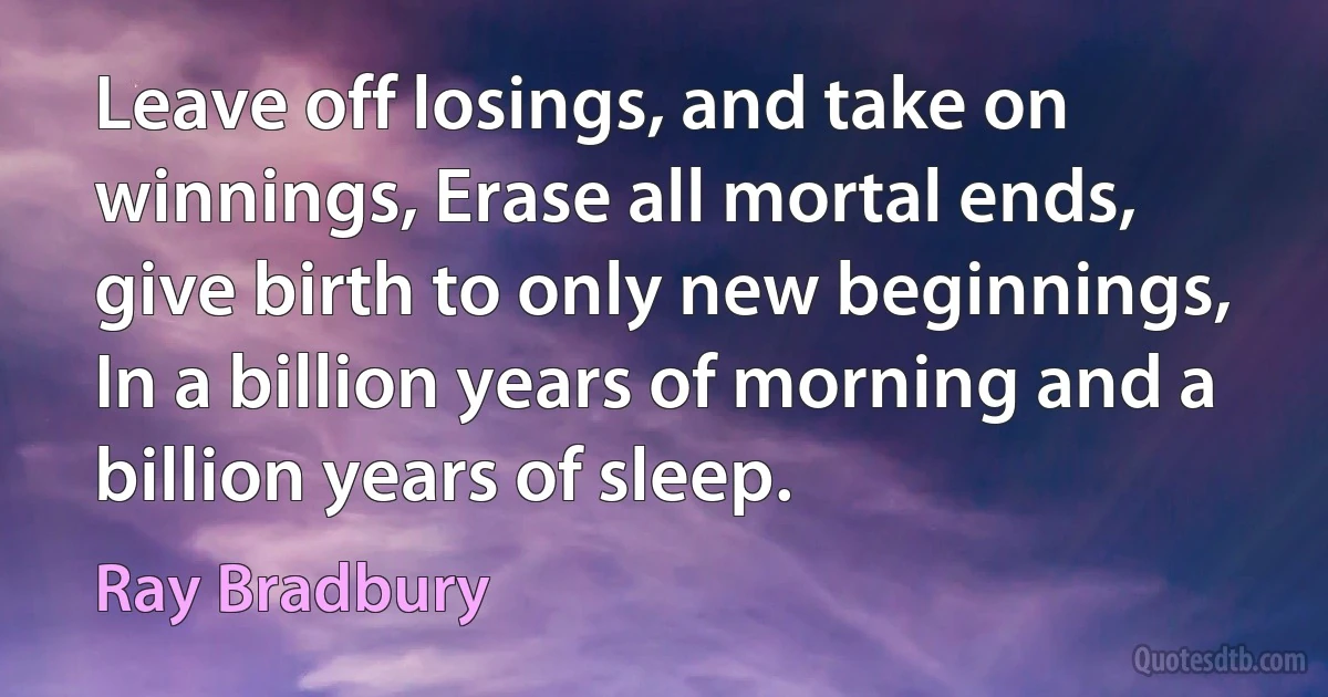 Leave off losings, and take on winnings, Erase all mortal ends, give birth to only new beginnings,
In a billion years of morning and a billion years of sleep. (Ray Bradbury)