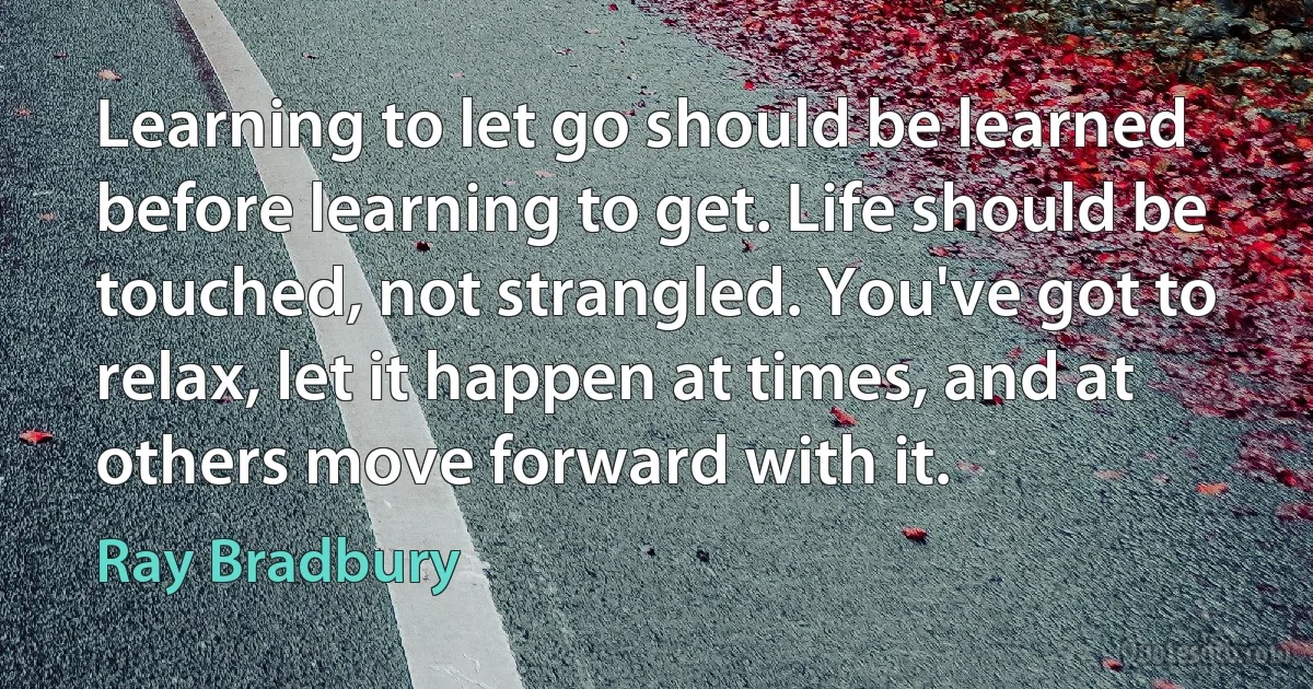 Learning to let go should be learned before learning to get. Life should be touched, not strangled. You've got to relax, let it happen at times, and at others move forward with it. (Ray Bradbury)