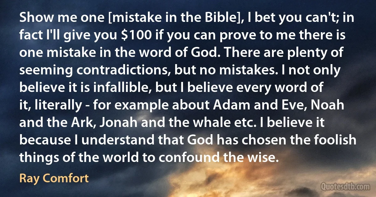 Show me one [mistake in the Bible], I bet you can't; in fact I'll give you $100 if you can prove to me there is one mistake in the word of God. There are plenty of seeming contradictions, but no mistakes. I not only believe it is infallible, but I believe every word of it, literally - for example about Adam and Eve, Noah and the Ark, Jonah and the whale etc. I believe it because I understand that God has chosen the foolish things of the world to confound the wise. (Ray Comfort)