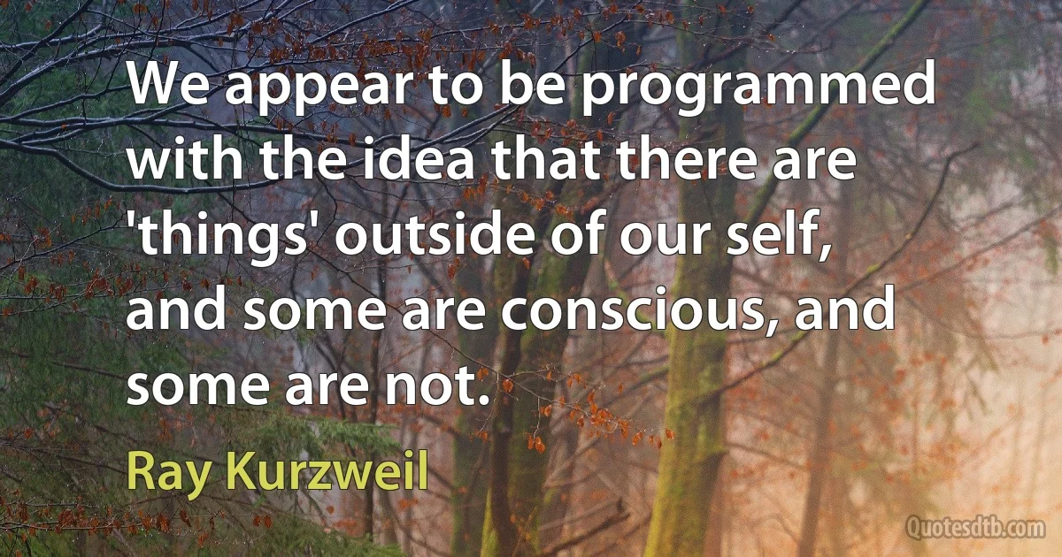 We appear to be programmed with the idea that there are 'things' outside of our self, and some are conscious, and some are not. (Ray Kurzweil)