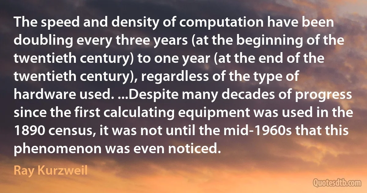 The speed and density of computation have been doubling every three years (at the beginning of the twentieth century) to one year (at the end of the twentieth century), regardless of the type of hardware used. ...Despite many decades of progress since the first calculating equipment was used in the 1890 census, it was not until the mid-1960s that this phenomenon was even noticed. (Ray Kurzweil)