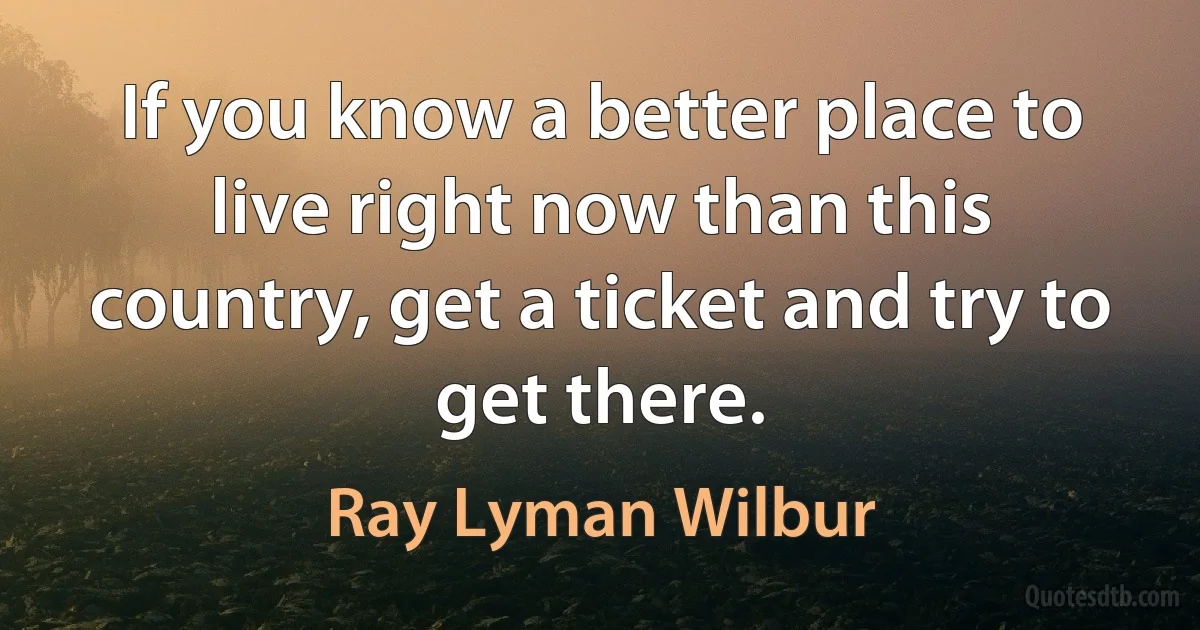 If you know a better place to live right now than this country, get a ticket and try to get there. (Ray Lyman Wilbur)