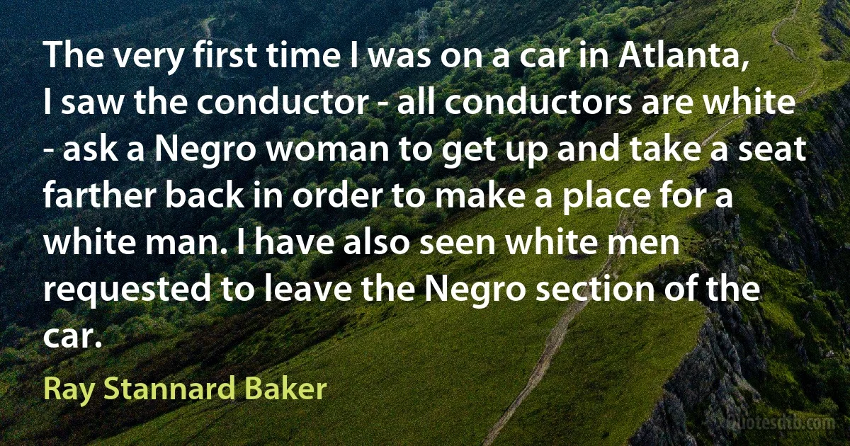 The very first time I was on a car in Atlanta, I saw the conductor - all conductors are white - ask a Negro woman to get up and take a seat farther back in order to make a place for a white man. I have also seen white men requested to leave the Negro section of the car. (Ray Stannard Baker)