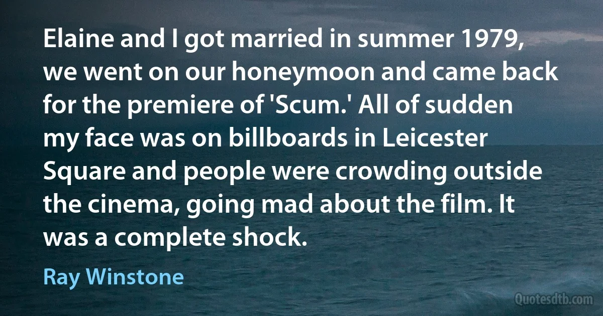 Elaine and I got married in summer 1979, we went on our honeymoon and came back for the premiere of 'Scum.' All of sudden my face was on billboards in Leicester Square and people were crowding outside the cinema, going mad about the film. It was a complete shock. (Ray Winstone)