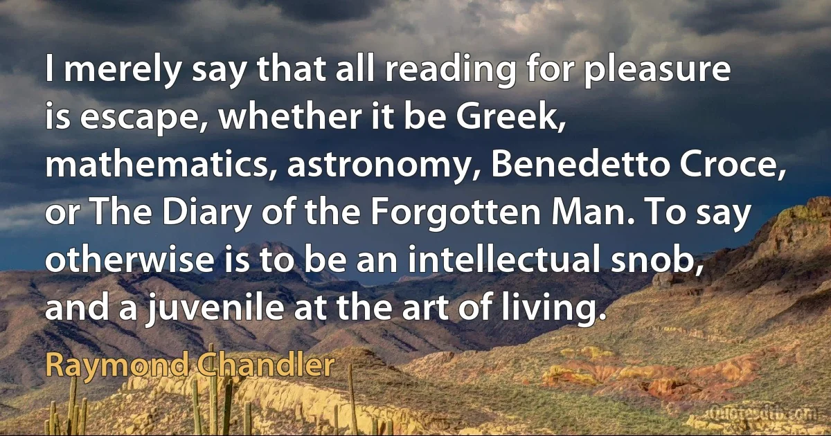 I merely say that all reading for pleasure is escape, whether it be Greek, mathematics, astronomy, Benedetto Croce, or The Diary of the Forgotten Man. To say otherwise is to be an intellectual snob, and a juvenile at the art of living. (Raymond Chandler)