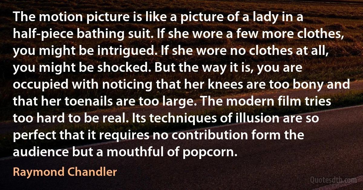 The motion picture is like a picture of a lady in a half-piece bathing suit. If she wore a few more clothes, you might be intrigued. If she wore no clothes at all, you might be shocked. But the way it is, you are occupied with noticing that her knees are too bony and that her toenails are too large. The modern film tries too hard to be real. Its techniques of illusion are so perfect that it requires no contribution form the audience but a mouthful of popcorn. (Raymond Chandler)