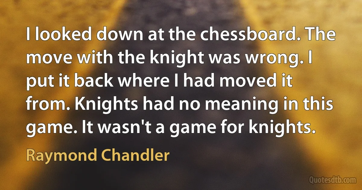 I looked down at the chessboard. The move with the knight was wrong. I put it back where I had moved it from. Knights had no meaning in this game. It wasn't a game for knights. (Raymond Chandler)