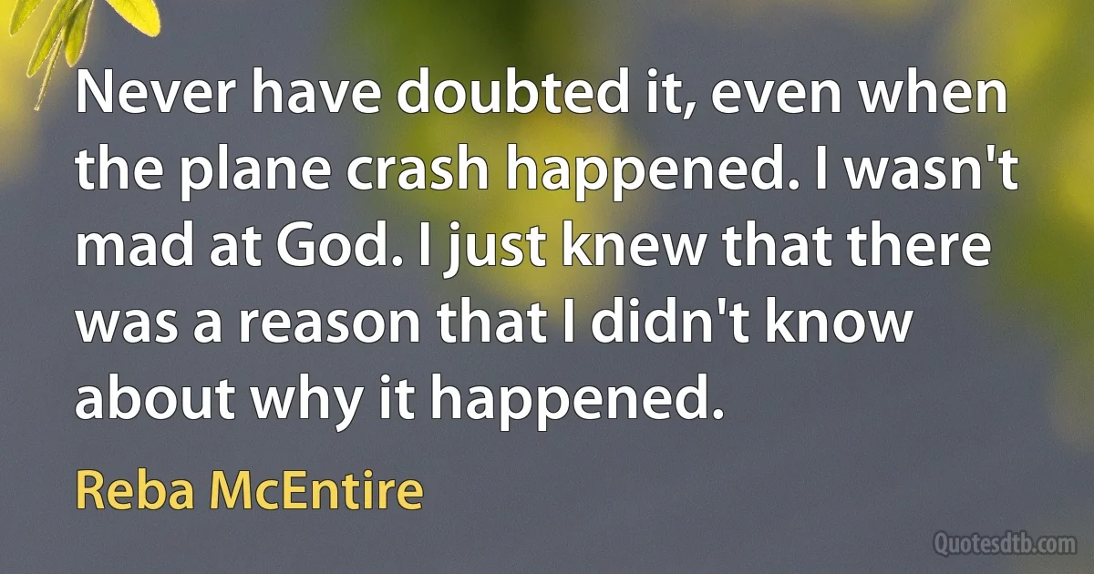 Never have doubted it, even when the plane crash happened. I wasn't mad at God. I just knew that there was a reason that I didn't know about why it happened. (Reba McEntire)