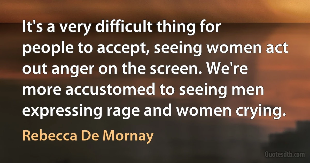 It's a very difficult thing for people to accept, seeing women act out anger on the screen. We're more accustomed to seeing men expressing rage and women crying. (Rebecca De Mornay)