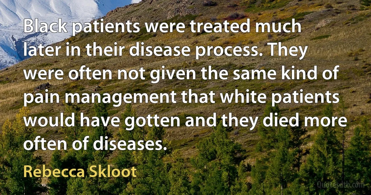 Black patients were treated much later in their disease process. They were often not given the same kind of pain management that white patients would have gotten and they died more often of diseases. (Rebecca Skloot)