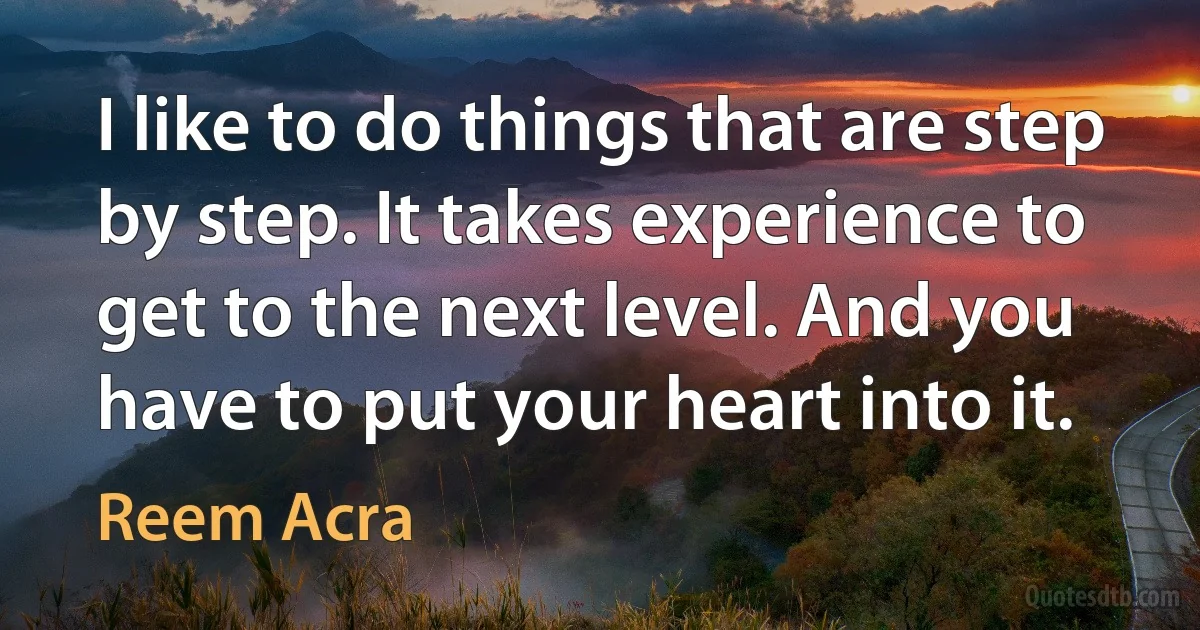 I like to do things that are step by step. It takes experience to get to the next level. And you have to put your heart into it. (Reem Acra)