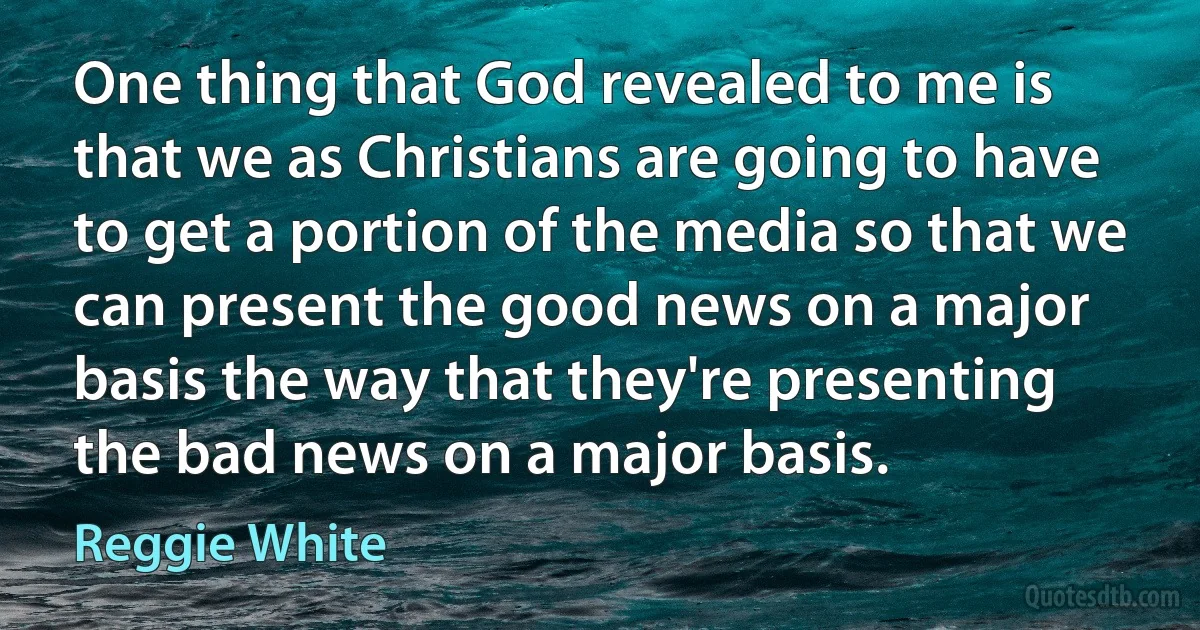 One thing that God revealed to me is that we as Christians are going to have to get a portion of the media so that we can present the good news on a major basis the way that they're presenting the bad news on a major basis. (Reggie White)