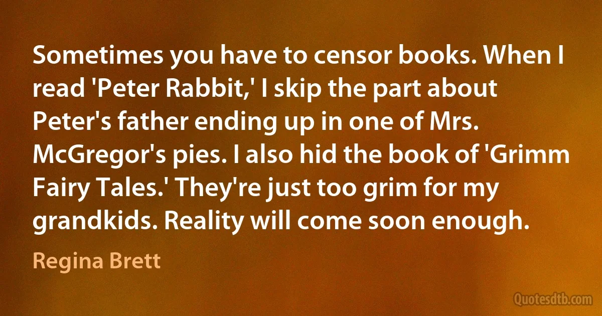 Sometimes you have to censor books. When I read 'Peter Rabbit,' I skip the part about Peter's father ending up in one of Mrs. McGregor's pies. I also hid the book of 'Grimm Fairy Tales.' They're just too grim for my grandkids. Reality will come soon enough. (Regina Brett)