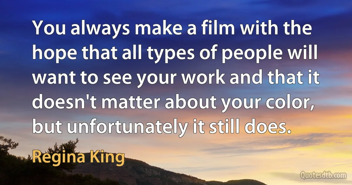 You always make a film with the hope that all types of people will want to see your work and that it doesn't matter about your color, but unfortunately it still does. (Regina King)