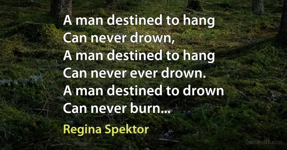 A man destined to hang
Can never drown,
A man destined to hang
Can never ever drown.
A man destined to drown
Can never burn... (Regina Spektor)