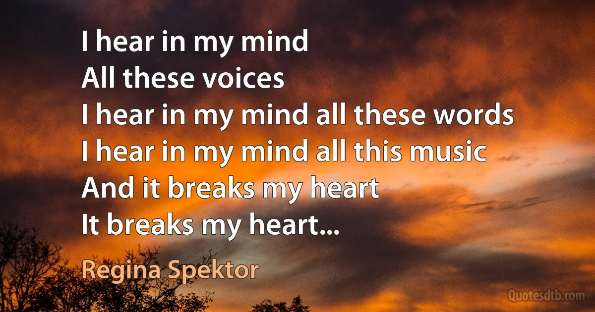 I hear in my mind
All these voices
I hear in my mind all these words
I hear in my mind all this music
And it breaks my heart
It breaks my heart... (Regina Spektor)